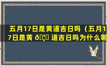 五月17日是黄道吉日吗（五月17日是黄 🦆 道吉日吗为什么呢）